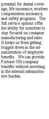 Text Box: the potential for dental coverage, life insurance, workers compensation insurance, and safety programs.  The full service options offer the ability for members to stay focused on container manufacturing and sales.  It keeps us from getting bogged down in the administration of employee benefits.  We can provide Fortune 500 company benefits without investing in the internal administrative burden.