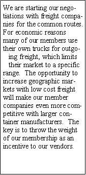 Text Box: We are starting our negotiations with freight companies for the common routes. For economic reasons many of our members use their own trucks for outgoing freight, which limits their market to a specific range.  The opportunity to increase geographic markets with low cost freight will make our member companies even more competitive with larger container manufacturers.  The key is to throw the weight of our membership as an incentive to our vendors.
