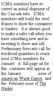 Text Box: ICMA members have received an initial shipment of the Cascade tubs.  ICMA members will build the steel frames to show the containers to haulers.  It is always good to make a sales call when you have something new and interesting to show and sell.  Preliminary forecasts call for truckload quantities to reach most ICMA members for January.  A  full page ad for this  container will appear in the January                issue of American Waste Digest,  and  the  February issue of The Hauler.