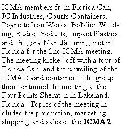 Text Box: ICMA members from Florida Can, JC Industries, Counts Containers, Poynette Iron Works, BoMich Welding, Rudco Products, Impact Plastics, and Gregory Manufacturing met in Florida for the 2nd ICMA meeting.  The meeting kicked off with a tour of Florida Can, and the unveiling of the ICMA 2 yard container.  The group then continued the meeting at the Four Points Sheraton in Lakeland, Florida.  Topics of the meeting included the production, marketing, shipping, and sales of the ICMA 2 