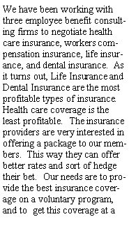 Text Box: We have been working with three employee benefit consulting firms to negotiate health care insurance, workers compensation insurance, life insurance, and dental insurance.  As it turns out, Life Insurance and Dental Insurance are the most profitable types of insurance.  Health care coverage is the least profitable.  The insurance providers are very interested in offering a package to our members.  This way they can offer better rates and sort of hedge their bet.  Our needs are to provide the best insurance coverage on a voluntary program, and to  get this coverage at a 