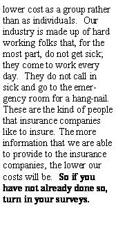 Text Box: lower cost as a group rather than as individuals.  Our industry is made up of hard working folks that, for the most part, do not get sick; they come to work every day.  They do not call in sick and go to the emergency room for a hang-nail.  These are the kind of people that insurance companies like to insure. The more information that we are able to provide to the insurance companies, the lower our costs will be.  So if you have not already done so, turn in your surveys.